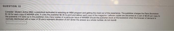 QUESTION 12
Consider Modern Active MBA, a periodical dedicated to selecting an MBA program and getting the most out of the experience. The publisher charges the Penn Bookstore
$1.50 for each copy of MAMBA sold. It costs the publisher $0.35 to print and deliver each copy of the magazine. Leftover copies are discarded at a cost of $0.05 per copy to
the publisher. If it were up to the publisher, how many coples of a particular issue of MAMBA should the publisher stock at the bookstore when the forecast of demand la
normally distributed with a mean of 32 and a standard deviation of 207 (Enter the answer as a whole number, do not round)