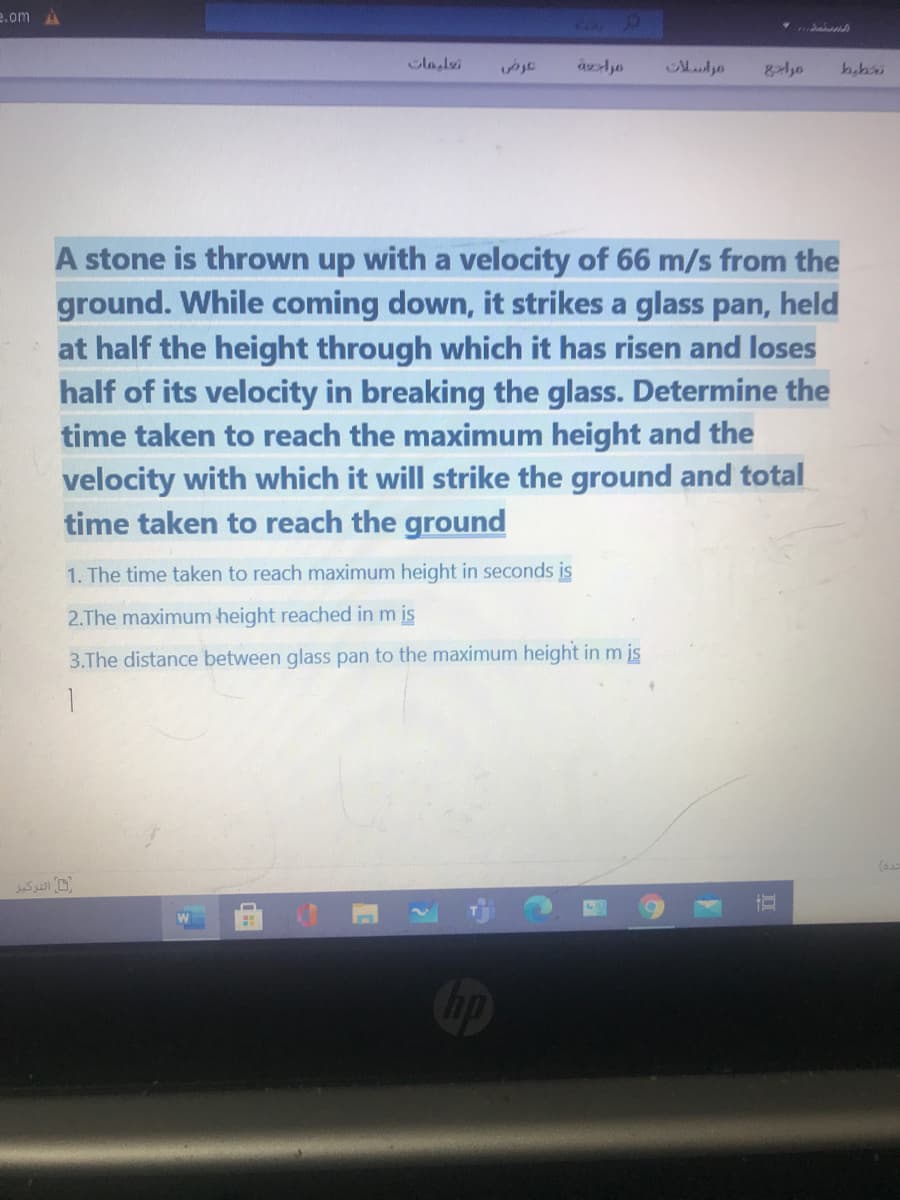 e.om
lalei
habi
A stone is thrown up with a velocity of 66 m/s from the
ground. While coming down, it strikes a glass pan, held
at half the height through which it has risen and loses
half of its velocity in breaking the glass. Determine the
time taken to reach the maximum height and the
velocity with which it will strike the ground and total
time taken to reach the ground
1. The time taken to reach maximum height in seconds is
2.The maximum height reached in m is
3.The distance between glass pan to the maximum height inm is
(6
