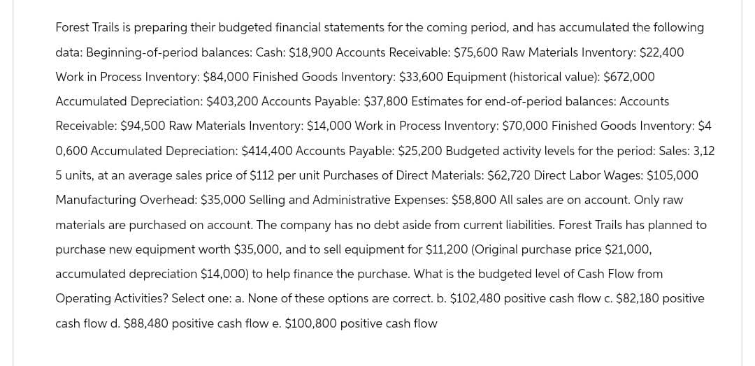 Forest Trails is preparing their budgeted financial statements for the coming period, and has accumulated the following
data: Beginning-of-period balances: Cash: $18,900 Accounts Receivable: $75,600 Raw Materials Inventory: $22,400
Work in Process Inventory: $84,000 Finished Goods Inventory: $33,600 Equipment (historical value): $672,000
Accumulated Depreciation: $403,200 Accounts Payable: $37,800 Estimates for end-of-period balances: Accounts
Receivable: $94,500 Raw Materials Inventory: $14,000 Work in Process Inventory: $70,000 Finished Goods Inventory: $4
0,600 Accumulated Depreciation: $414,400 Accounts Payable: $25,200 Budgeted activity levels for the period: Sales: 3,12
5 units, at an average sales price of $112 per unit Purchases of Direct Materials: $62,720 Direct Labor Wages: $105,000
Manufacturing Overhead: $35,000 Selling and Administrative Expenses: $58,800 All sales are on account. Only raw
materials are purchased on account. The company has no debt aside from current liabilities. Forest Trails has planned to
purchase new equipment worth $35,000, and to sell equipment for $11,200 (Original purchase price $21,000,
accumulated depreciation $14,000) to help finance the purchase. What is the budgeted level of Cash Flow from
Operating Activities? Select one: a. None of these options are correct. b. $102,480 positive cash flow c. $82,180 positive
cash flow d. $88,480 positive cash flow e. $100,800 positive cash flow