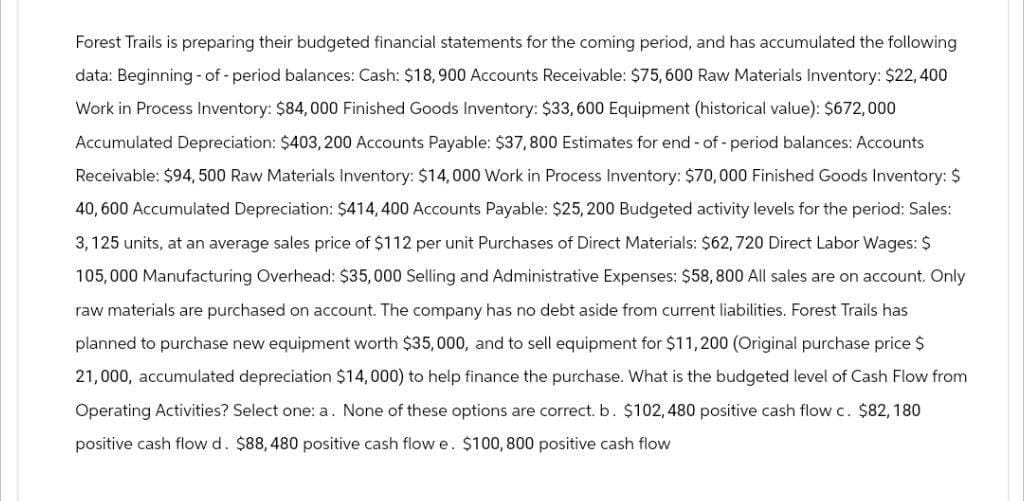 Forest Trails is preparing their budgeted financial statements for the coming period, and has accumulated the following
data: Beginning of - period balances: Cash: $18,900 Accounts Receivable: $75, 600 Raw Materials Inventory: $22,400
Work in Process Inventory: $84,000 Finished Goods Inventory: $33, 600 Equipment (historical value): $672,000
Accumulated Depreciation: $403, 200 Accounts Payable: $37,800 Estimates for end-of-period balances: Accounts
Receivable: $94, 500 Raw Materials Inventory: $14,000 Work in Process Inventory: $70,000 Finished Goods Inventory: $
40,600 Accumulated Depreciation: $414,400 Accounts Payable: $25,200 Budgeted activity levels for the period: Sales:
3,125 units, at an average sales price of $112 per unit Purchases of Direct Materials: $62, 720 Direct Labor Wages: $
105,000 Manufacturing Overhead: $35,000 Selling and Administrative Expenses: $58,800 All sales are on account. Only
raw materials are purchased on account. The company has no debt aside from current liabilities. Forest Trails has
planned to purchase new equipment worth $35,000, and to sell equipment for $11,200 (Original purchase price $
21,000, accumulated depreciation $14,000) to help finance the purchase. What is the budgeted level of Cash Flow from
Operating Activities? Select one: a. None of these options are correct. b. $102, 480 positive cash flow c. $82, 180
positive cash flow d. $88, 480 positive cash flow e. $100,800 positive cash flow