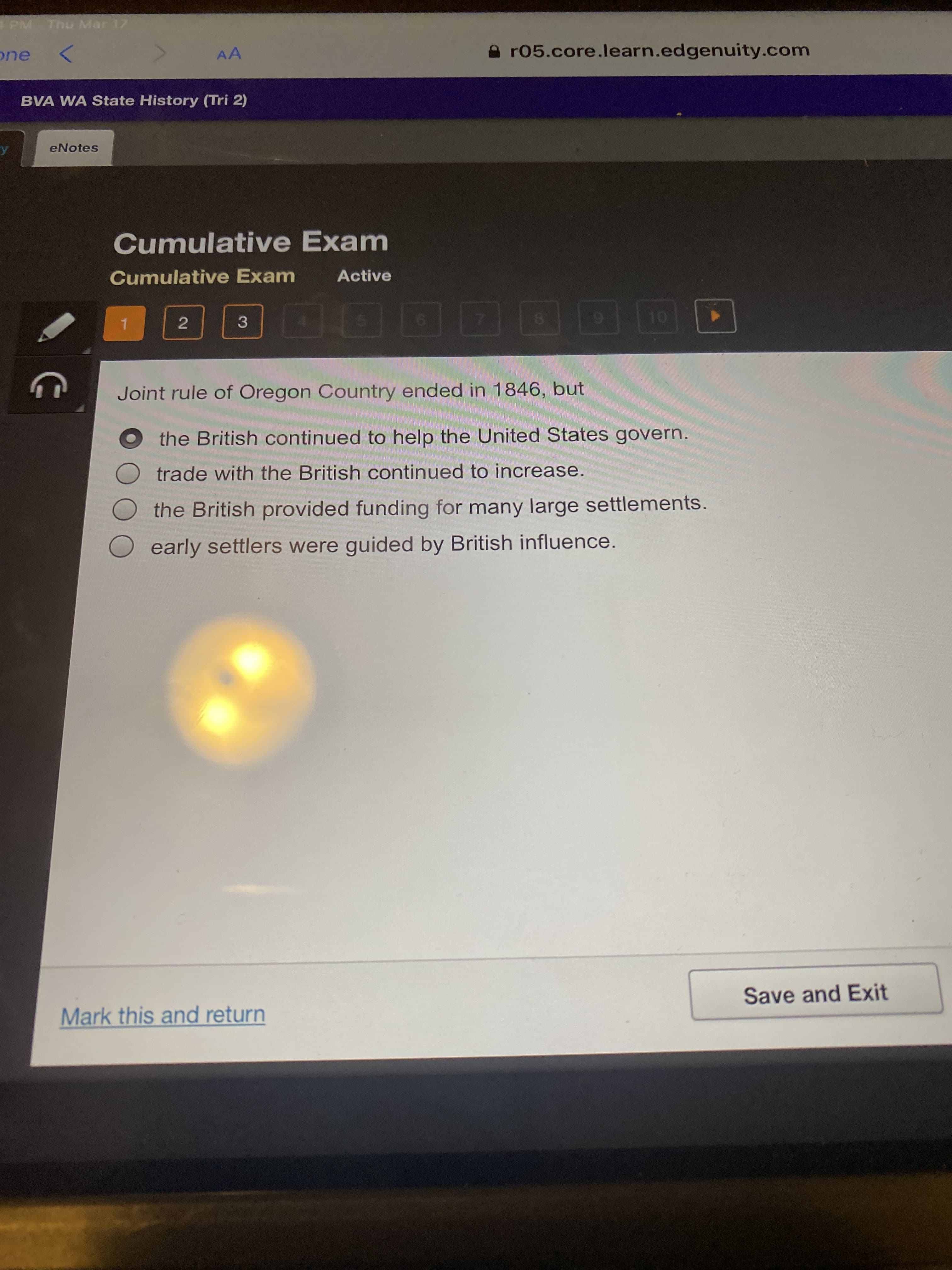 2.
PM Thu Mar 17
AA
e r05.core.learn.edgenuity.com
BVA WA State History (Tri 2)
eNotes
Cumulative Exam
Cumulative Exam
Active
3
8.
6.
1.
6.
Joint rule of Oregon Country ended in 1846, but
the British continued to help the United States govern.
trade with the British continued to increase.
the British provided funding for many large settlements.
O early settlers were guided by British influence.
Save and Exit
Mark this and return
