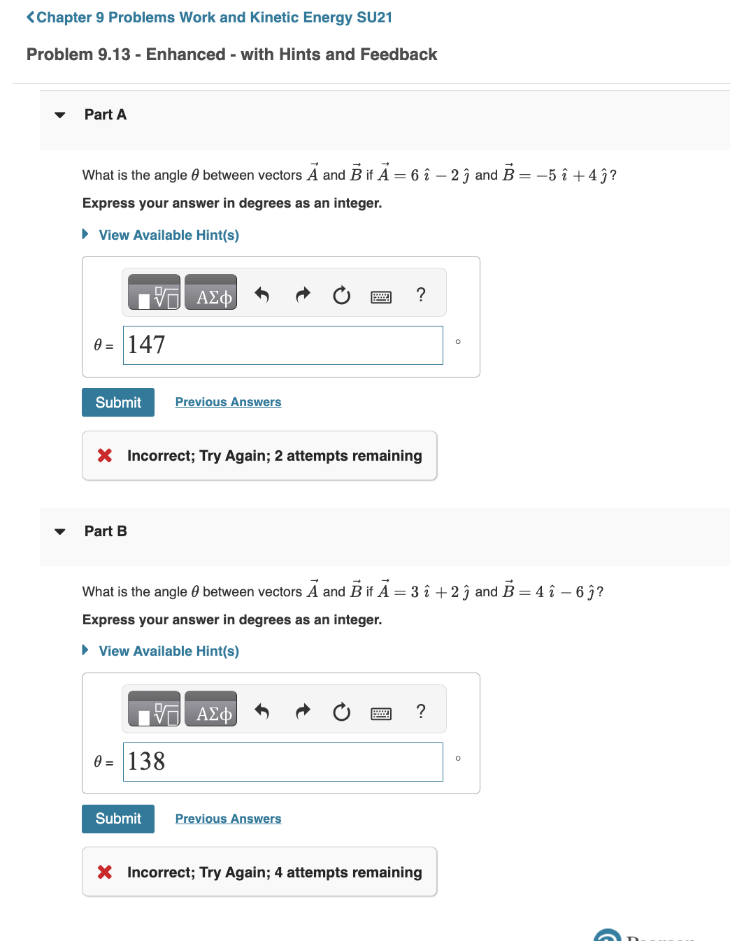 ### Chapter 9 Problems Work and Kinetic Energy SU21

## Problem 9.13 - Enhanced - with Hints and Feedback

### Part A

**Problem Statement:**
What is the angle \( \theta \) between vectors \( \vec{A} \) and \( \vec{B} \) if \( \vec{A} = 6\hat{i} - 2\hat{j} \) and \( \vec{B} = -5\hat{i} + 4\hat{j} \)?
Express your answer in degrees as an integer.

**Hints:**
- Click on "View Available Hint(s)" for guidance.

**Answer Input:**
1. A text box for entering the angle \( \theta \) in degrees.
2. A "Submit" button to submit the answer.
3. Links to "Previous Answers" for reference.

**User's Attempt:**
\( \theta = 147^\circ \)

**Feedback:**
- The answer is marked as incorrect.
- A prompt to try again with 2 attempts remaining.

### Part B

**Problem Statement:**
What is the angle \( \theta \) between vectors \( \vec{A} \) and \( \vec{B} \) if \( \vec{A} = 3\hat{i} + 2\hat{j} \) and \( \vec{B} = 4\hat{i} - 6\hat{j} \)?
Express your answer in degrees as an integer.

**Hints:**
- Click on "View Available Hint(s)" for guidance.

**Answer Input:**
1. A text box for entering the angle \( \theta \) in degrees.
2. A "Submit" button to submit the answer.
3. Links to "Previous Answers" for reference.

**User's Attempt:**
\( \theta = 138^\circ \)

**Feedback:**
- The answer is marked as incorrect.
- A prompt to try again with 4 attempts remaining.