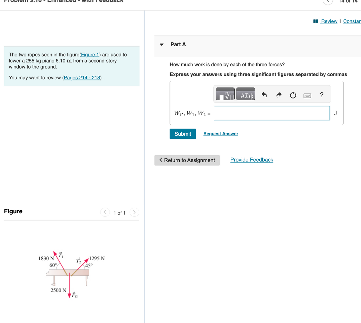 The two ropes seen in the figure(Figure 1) are used to
lower a 255 kg piano 6.10 m from a second-story
window to the ground.
You may want to review (Pages 214 - 218).
Figure
1830 N
60%
2500 N
T₂
FG
1295 N
45°
1 of 1
Part A
WG, W₁, W₂ =
How much work is done by each of the three forces?
Express your answers using three significant figures separated by commas
Submit
Request Answer
< Return to Assignment
ΑΣΦ
Provide Feedback
Review I Constan
14 OT 14
?
J