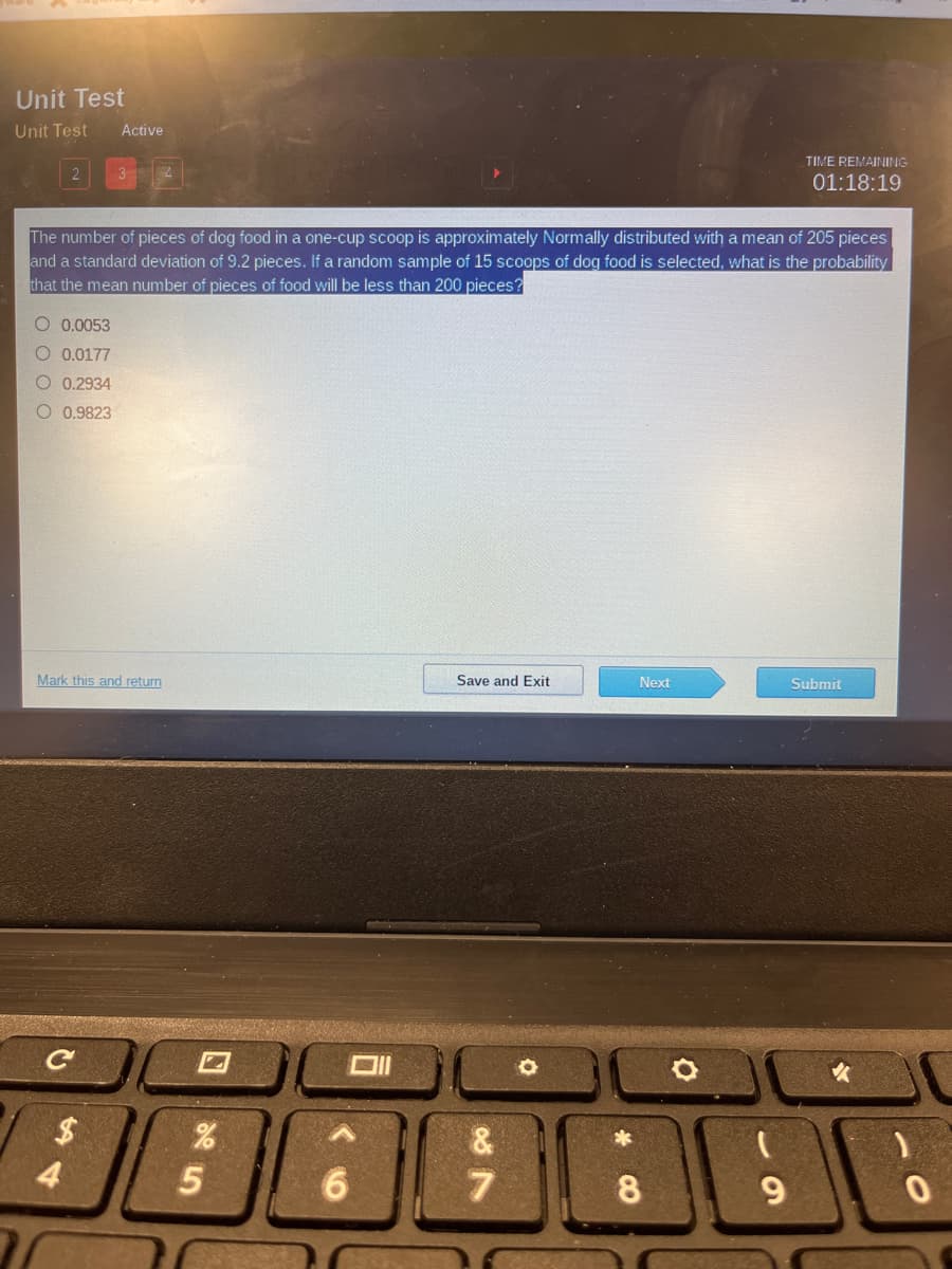 Unit Test
Unit Test
Active
TIME REMAINING
3
01:18:19
The number of pieces of dog food in a one-cup scoop is approximately Normally distributed with a mean of 205 pieces
and a standard deviation of 9.2 pieces. If a random sample of 15 scoops of dog food is selected, what is the probability
that the mean number of pieces of food will be less than 200 pieces?
O 0.0053
O 0.0177
0.2934
O 0.9823
Mark this and return
Save and Exit
Next
Submit
%$4
&
4
6.
7.
8.
9.

