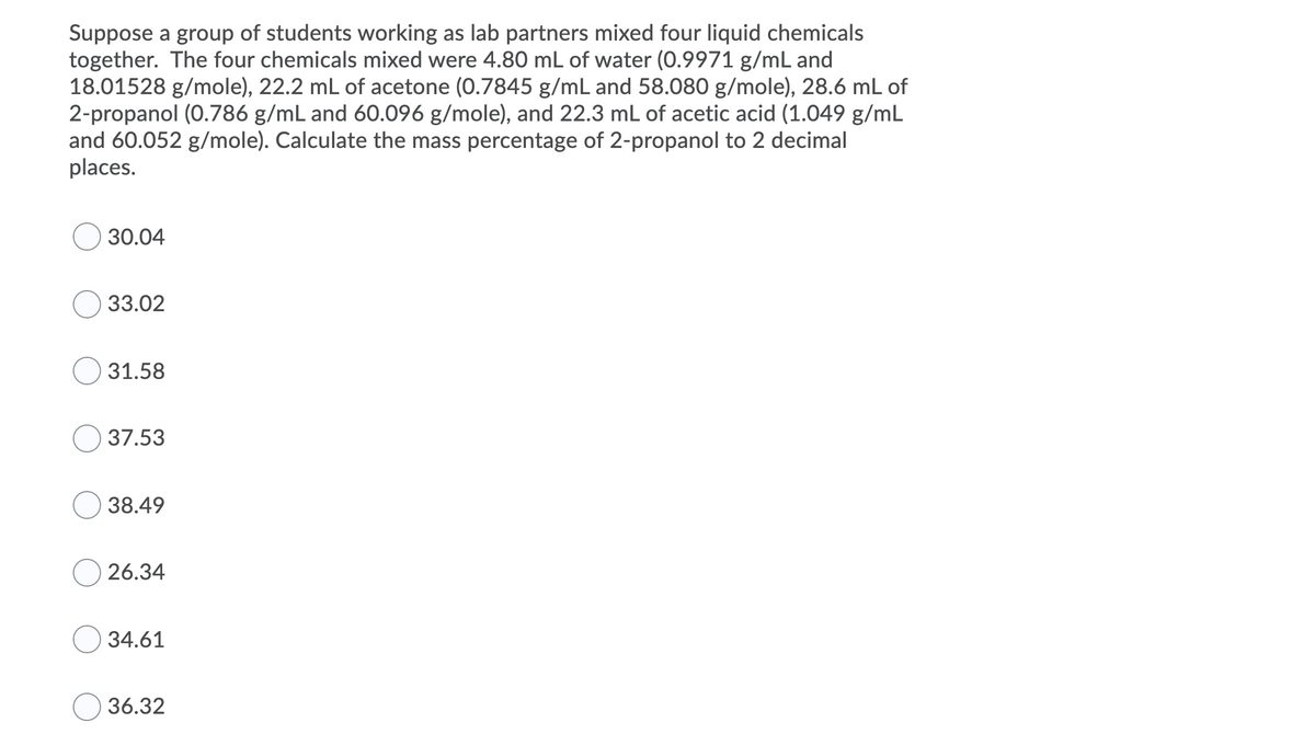 Suppose a group of students working as lab partners mixed four liquid chemicals
together. The four chemicals mixed were 4.80 mL of water (0.9971 g/mL and
18.01528 g/mole), 22.2 mL of acetone (0.7845 g/mL and 58.080 g/mole), 28.6 mL of
2-propanol (0.786 g/mL and 60.096 g/mole), and 22.3 mL of acetic acid (1.049 g/mL
and 60.052 g/mole). Calculate the mass percentage of 2-propanol to 2 decimal
places.
30.04
33.02
31.58
37.53
38.49
26.34
34.61
36.32
