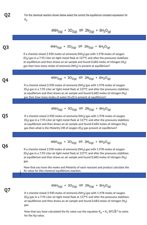 Q2
For the chemical reaction shown below select the correct the equilibrium constant expression for
4NH3(g) + 302(g) = 2N2(9) + 6H2O(g)
Q3
4NH3(9) + 302(9) = 2N2(9) + 6H2O(9)
If a chemist mixed 2.930 moles of ammonia (NH3) gas with 1.978 moles of oxygen
(02) gas in a 7.95 Liter air tight metal flask at 127°C and after the pressures stabilizes
at equilibrium and then draws an air sample and found 0.683 moles of nitrogen (N2)
gas then how many moles of ammonia (NH3) is present at equilibrium?
4NH3(9) + 302(9) 2N2(9) + 6H2O(g)
Q4
If a chemist mixed 2.930 moles of ammonia (NH3) gas with 1.978 moles of oxygen
(02) gas in a 7.95 Liter air tight metal flask at 127°C and after the pressures stabilizes
at equilibrium and then draws an air sample and found 0.683 moles of nitrogen (N2)
gas then how many moles of water (H,O) is present at equilibrium?
4NH3(9) + 302(g) 2N2(9) + 6H2O(9)
Q5
If a chemist mixed 2.930 moles of ammonia (NH3) gas with 1.978 moles of oxygen
(02) gas in a 7.95 Liter air tight metal flask at 127°C and after the pressures stabilizes
at equilibrium and then draws an air sample and found 0.683 moles of nitrogen (N2)
gas then what is the Molarity (M) of oxygen (02) gas present at equilibrium?
4NH3(9) + 302(g) = 2N2(9) + 6H20(g)
Q6
If a chemist mixed 2.930 moles of ammonia (NH3) gas with 1.978 moles of oxygen
(02) gas in a 7.95 Liter air tight metal flask at 127°C and after the pressures stabilizes
at equilibrium and then draws an air sample and found 0.683 moles of nitrogen (N2)
gas.
Now that you have the moles and Molarity of each reactant and product calculate the
Kc value for this chemical equilibrium reaction.
4NH3(9) + 302(9) = 2N2(9) + 6H2O(9)
Q7
If a chemist mixed 2.930 moles of ammonia (NH3) gas with 1.978 moles of oxygen
(02) gas in a 7.95 Liter air tight metal flask at 127°C and after the pressures stabilizes
at equilibrium and then draws an air sample and found 0.683 moles of nitrogen (N2)
gas.
Now that you have calculated the Kc value use the equation K, = Ke (RT)A" to solve
for the Kp value.
