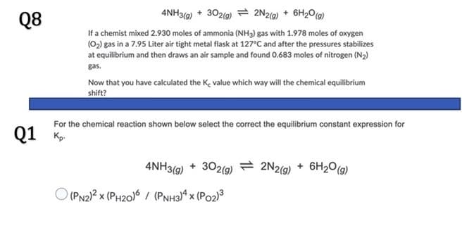 4NH39) + 302(g) = 2N2(9) + 6H2O(9)
Q8
If a chemist mixed 2.930 moles of ammonia (NH3) gas with 1.978 moles of oxygen
(02) gas in a 7.95 Liter air tight metal flask at 127°C and after the pressures stabilizes
at equilibrium and then draws an air sample and found 0.683 moles of nitrogen (N2)
gas.
Now that you have calculated the Ke value which way will the chemical equilibrium
shift?
For the chemical reaction shown below select the correct the equilibrium constant expression for
Q1 K
4NH3(9) + 302(9)
2 2N2(9)
6H20(g)
+
O (PN2)? x (PH20)6 / (PNH3)ª x (Po2)3
