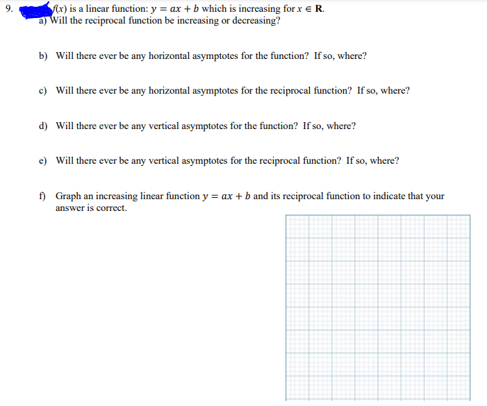 9.
f(x) is a linear function: y = ax + b which is increasing for x = R.
a) Will the reciprocal function be increasing or decreasing?
b) Will there ever be any horizontal asymptotes for the function? If so, where?
c) Will there ever be any horizontal asymptotes for the reciprocal function? If so, where?
d) Will there ever be any vertical asymptotes for the function? If so, where?
e) Will there ever be any vertical asymptotes for the reciprocal function? If so, where?
f) Graph an increasing linear function y = ax + b and its reciprocal function to indicate that your
answer is correct.