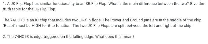 1. A JK Flip Flop has similar functionality to an SR Flip Flop. What is the main difference between the two? Give the
truth table for the JK Flip Flop.
The 74HC73 is an IC chip that includes two JK flip flops. The Power and Ground pins are in the middle of the chip.
"Reset" must be HIGH for it to function. The two JK Flip Flops are split between the left and right of the chip.
2. The 74HC73 is edge-triggered on the falling edge. What does this mean?