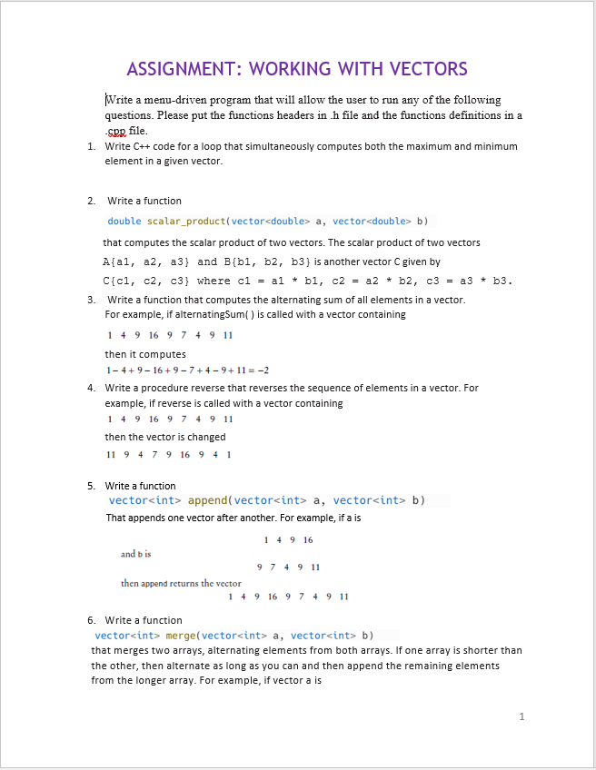 ASSIGNMENT: WORKING WITH VECTORS
Write a menu-driven program that will allow the user to run any of the following
questions. Please put the functions headers in .h file and the functions definitions in a
-SPR file.
1. Write C++ code for a loop that simultaneously computes both the maximum and minimum
element in a given vector.
2. Write a function
double scalar_product(vector<double> a, vector<double> b)
that computes the scalar product of two vectors. The scalar product of two vectors
A[al, a2, a3) and B (b1, b2, b3} is another vector C given by
C{c1, c2, c3} where c1 = a1 + b1, c2 = a2 + b2, c3 = a3 + b3.
*
3. Write a function that computes the alternating sum of all elements in a vector.
For example, if alternatingSum() is called with a vector containing
149 16 9 7 4 9 11
then it computes
1-4+9-16+9-7+4-9+11=-2
4. Write a procedure reverse that reverses the sequence of elements in a vector. For
example, if reverse is called with a vector containing
149 16 9 7 4 9 11
then the vector is changed
11 9 4 7 9 16 941
5. Write a function
vector<int> append(vector<int> a, vector<int> b)
That appends one vector after another. For example, if a is
149 16
and bis
then append returns the vector
9 7 4 9 11
149 16 9 7 4 9 11
6. Write a function
vector<int> merge(vector<int> a, vector<int> b)
that merges two arrays, alternating elements from both arrays. If one array is shorter than
the other, then alternate as long as you can and then append the remaining elements
from the longer array. For example, if vector a is
1