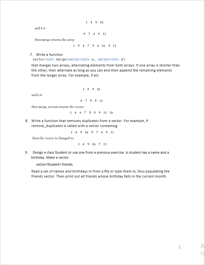 and bis
then merge returns the array
and bis
149 16
9 7 4 9 11
1947 94 16 9 11
7. Write a function
vector<int> merge(vector<int> a, vector<int> b)
that merges two arrays, alternating elements from both arrays. If one array is shorter than
the other, then alternate as long as you can and then append the remaining elements
from the longer array. For example, if ais
149 16
then merge_sorted returns the vector
then the vector is changed to
479911
14 4 7 9 9 9 11 16
8. Write a function that removes duplicates from a vector. For example, if
remove_duplicates is called with a vector containing
149 16 9 7 4 9 11
149 16 7 11
9. Design a class Student or use one from a previous exercise. A student has a name and a
birthday. Make a vector
vector<Student> friends;
Read a set of names and birthdays in from a file or type them in, thus populating the
friends vector. Then print out all friends whose birthday falls in the current month.
2
A
G