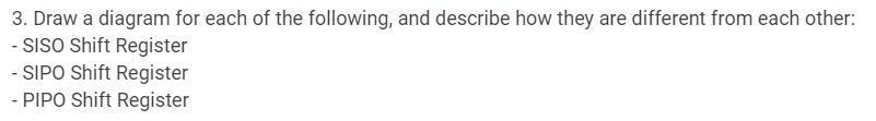 3. Draw a diagram for each of the following, and describe how they are different from each other:
- SISO Shift Register
- SIPO Shift Register
- PIPO Shift Register