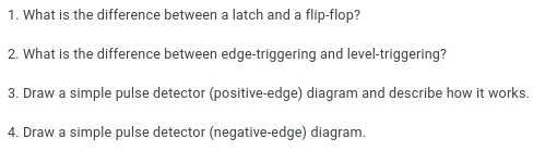 1. What is the difference between a latch and a flip-flop?
2. What is the difference between edge-triggering and level-triggering?
3. Draw a simple pulse detector (positive-edge) diagram and describe how it works.
4. Draw a simple pulse detector (negative-edge) diagram.