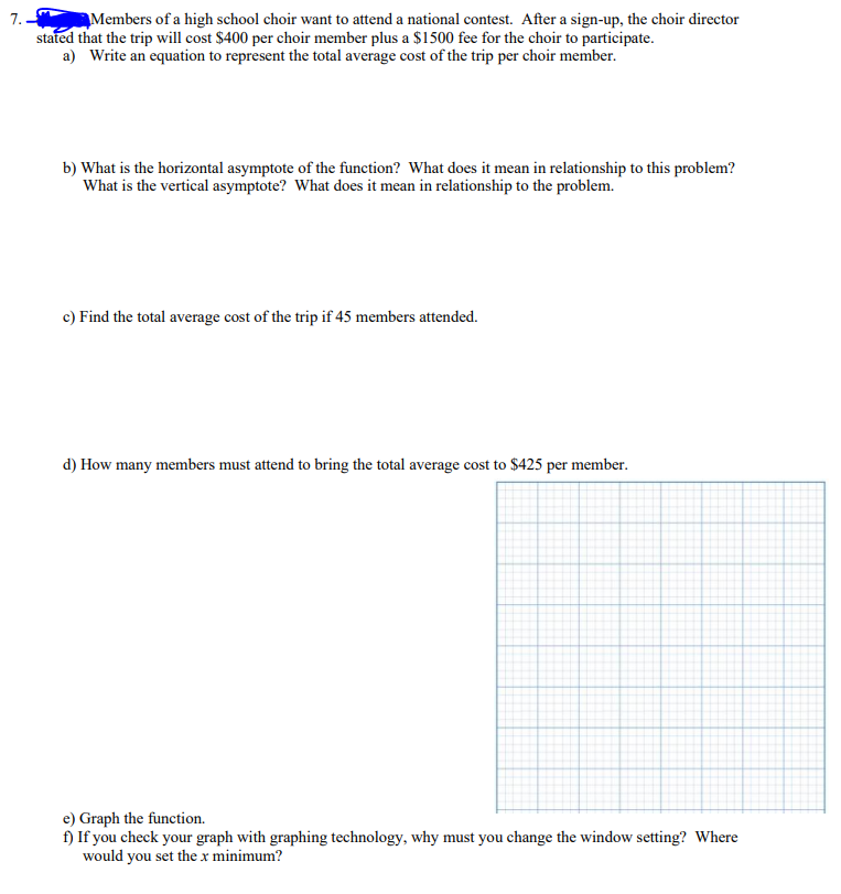 7.
Members of a high school choir want to attend a national contest. After a sign-up, the choir director
stated that the trip will cost $400 per choir member plus a $1500 fee for the choir to participate.
a) Write an equation to represent the total average cost of the trip per choir member.
b) What is the horizontal asymptote of the function? What does it mean in relationship to this problem?
What is the vertical asymptote? What does it mean in relationship to the problem.
c) Find the total average cost of the trip if 45 members attended.
d) How many members must attend to bring the total average cost to $425 per member.
e) Graph the function.
f) If you check your graph with graphing technology, why must you change the window setting? Where
would you set the x minimum?