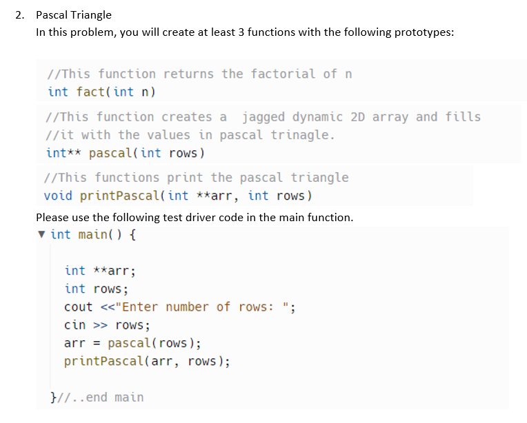 2. Pascal Triangle
In this problem, you will create at least 3 functions with the following prototypes:
//This function returns the factorial of n
int fact(int n)
//This function creates a jagged dynamic 2D array and fills
//it with the values in pascal trinagle.
int** pascal(int rows)
//This functions print the pascal triangle
void printPascal(int **arr, int rows)
Please use the following test driver code in the main function.
▼int main() {
int **arr;
int rows;
cout <<"Enter number of rows: ";
cin >> rows;
arr pascal (rows);
print Pascal(arr, rows);
}//..end main