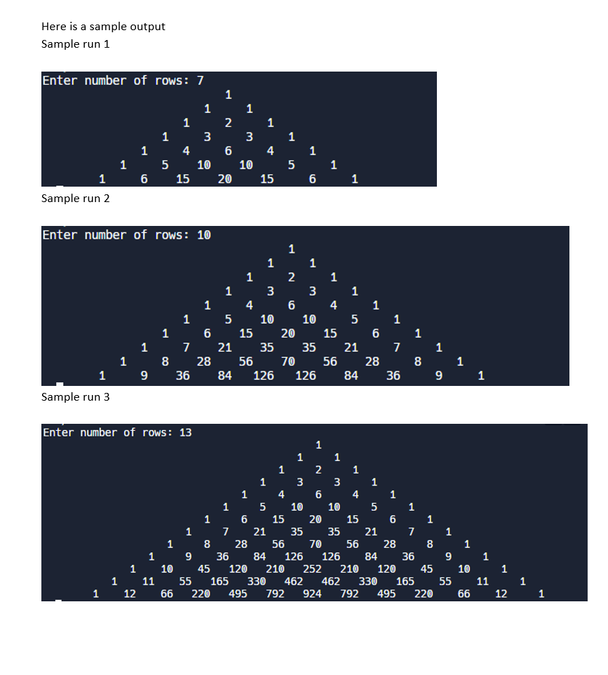 Here is a sample output
Sample run 1
Enter number of rows: 7
Sample run 2
1
Sample run 3
1
1
1
1
1
1
6
12
1
Enter number of rows: 10
9
1
5
11
1
8
Enter number of rows: 13
1
1
10
4
66
15
1
7
36
1
9
1
55
3
10
1
28
1
220
2
6
20
1
5
21
84
1
3
10
1
4
1
4
15
1
3
10
1
5
1
2
6
15 20
56 70
1
6
1
1
10
3
3
126 126
1
1
15
35 35 21
2
1
4
1
3
1
10
1
5
56 28
84
36 84 126 126
1
1
15
6
1
7
36
21
28 56 70 56 28
1
8
84 36
8
45 120
210 252 210 120
165
330 462 462 330 165
495 792 924 792 495 220
1
9
9
1
10
1
1
1
12
1
1