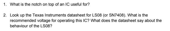 1. What is the notch on top of an IC useful for?
2. Look up the Texas Instruments datasheet for LS08 (or SN7408). What is the
recommended voltage for operating this IC? What does the datasheet say about the
behaviour of the LS08?