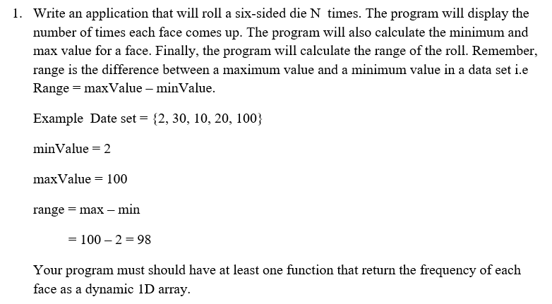 1. Write an application that will roll a six-sided die N times. The program will display the
number of times each face comes up. The program will also calculate the minimum and
max value for a face. Finally, the program will calculate the range of the roll. Remember,
range is the difference between a maximum value and a minimum value in a data set i.e
Range = max Value - minValue.
Example Date set = {2, 30, 10, 20, 100}
minValue = 2
max Value = 100
range = max - min
= 100-2 =98
Your program must should have at least one function that return the frequency of each
face as a dynamic 1D array.