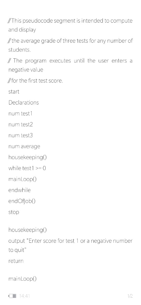 /This pseudocode segment is intended to compute
and display
// the average grade of three tests for any number of
students.
// The program executes until the user enters a
negative value
// for the first test score.
start
Declarations
num test 1
num test2
num test3
num average
housekeeping()
while test 1 >=(0
mainLoop()
endwhile
endOfjob()
stop
housekeeping()
output "Enter score for test 1 or a negative number
to quit"
return
mainLoop()
O 14:41
1/2
