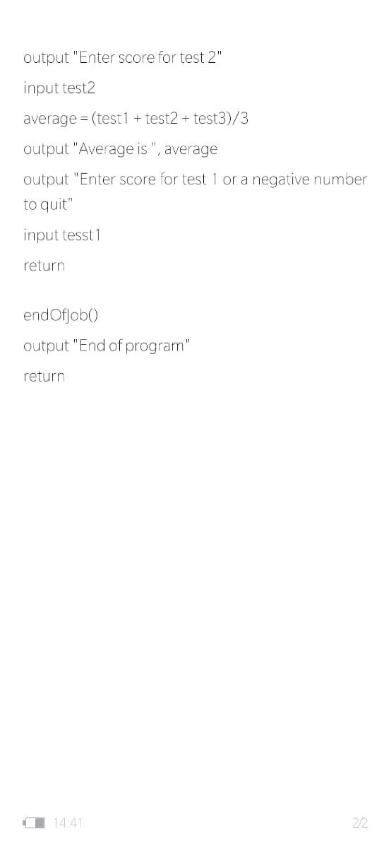 output "Enter score for test 2"
input test2
average = (test1 + test2 + test3)/3
output "Average is ", average
output "Enter score for test 1 or a negative number
to quit"
input tesst 1
return
endOfjob()
output "End of program"
return
O 14:41
2/2
