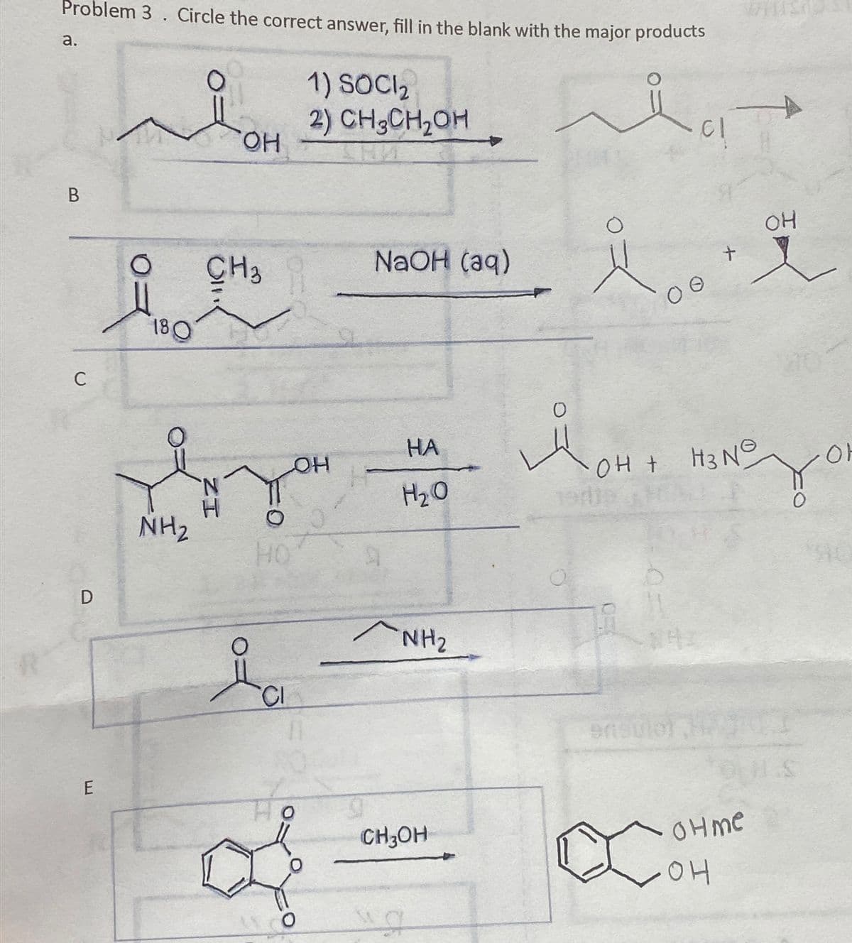 Problem 3. Circle the correct answer, fill in the blank with the major products
a.
1) SOCI 2
B
C
OH
180
I
CH3
2) CH3CH₂OH
NaOH (aq)
cl
+
OH
HA
OH
Монт
OH + H3N
아
H₂O
NH₂
0
HO
9
D
ia
NH2
E
0
CH3OH
D
ensule
Co
OHMe
OH