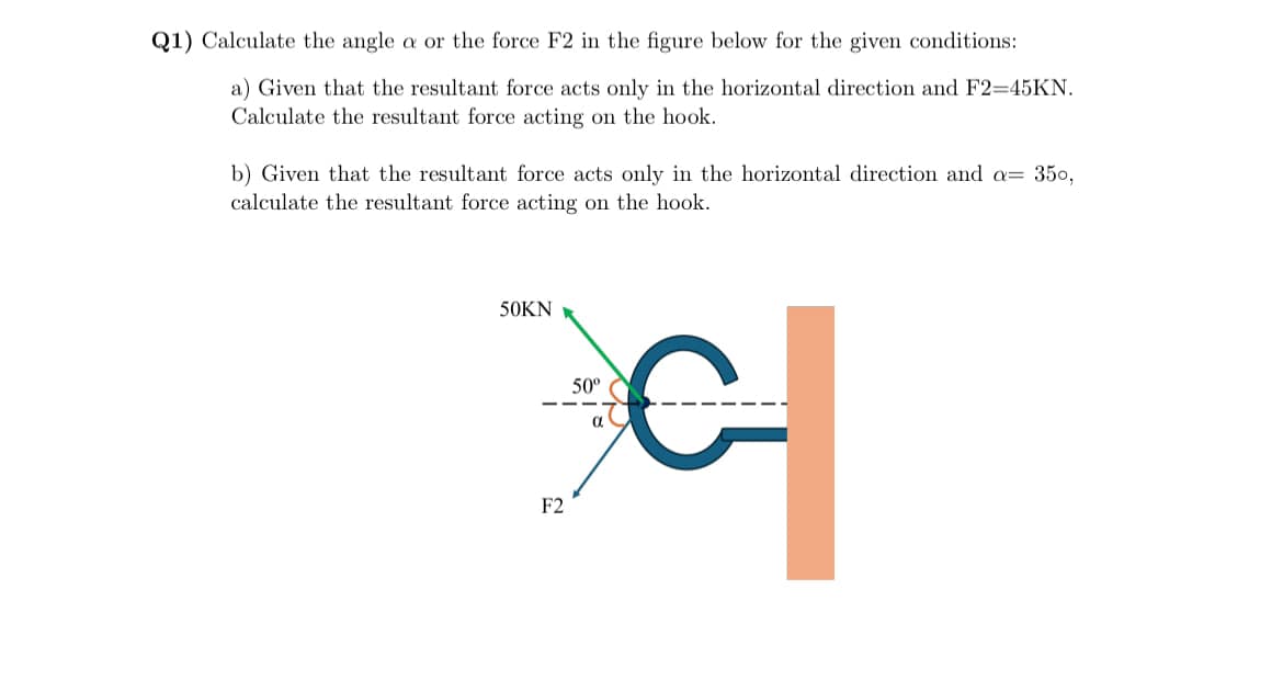 Q1) Calculate the angle a or the force F2 in the figure below for the given conditions:
a) Given that the resultant force acts only in the horizontal direction and F2=45KN.
Calculate the resultant force acting on the hook.
b) Given that the resultant force acts only in the horizontal direction and a= 350,
calculate the resultant force acting on the hook.
50KN
F2
50º
α