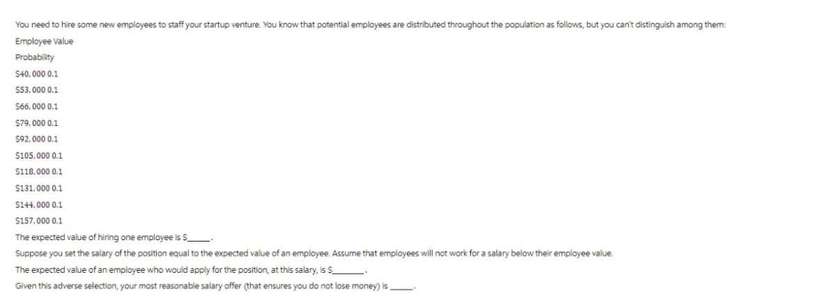 You need to hire some new employees to staff your startup venture. You know that potential employees are distributed throughout the population as follows, but you can't distinguish among them:
Employee Value
Probability
$40,000 0.1
$53,000 0.1
$66,000 0.1
$79,000 0.1
$92,000 0.1
$105,000 0.1
$118,000 0.1
$131,000 0.1
$144.000 0.1
$157,000 0.1
The expected value of hiring one employee is $_
Suppose you set the salary of the position equal to the expected value of an employee. Assume that employees will not work for a salary below their employee value.
The expected value of an employee who would apply for the position, at this salary, is $_.
Given this adverse selection, your most reasonable salary offer (that ensures you do not lose money) is