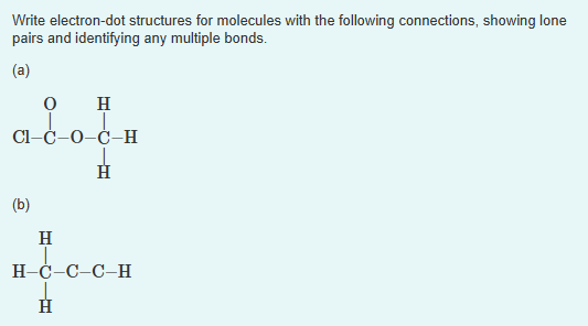 Write electron-dot structures for molecules with the following connections, showing lone
pairs and identifying any multiple bonds.
(a)
O H
a_c_o_
(b)
H
-O-Ċ-H
H
H-Ċ-C-C-H
_c_c_
Н