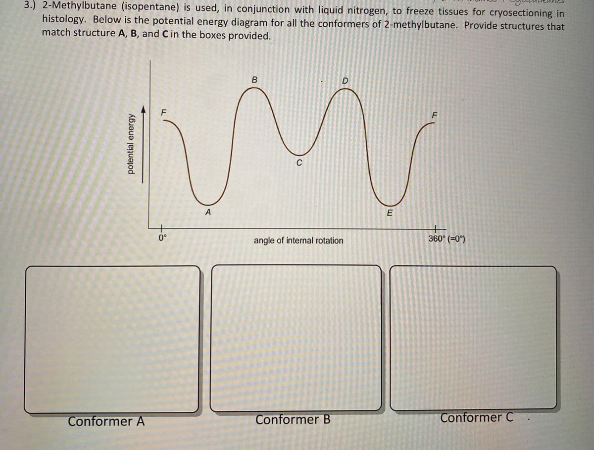 3.) 2-Methylbutane (isopentane) is used, in conjunction with liquid nitrogen, to freeze tissues for cryosectioning in
histology. Below is the potential energy diagram for all the conformers of 2-methylbutane. Provide structures that
match structure A, B, and C in the boxes provided.
B
F
IM
C
A
potential energy
Conformer A
0°
D
angle of internal rotation
Conformer B
E
F
H
360° (=0°)
Conformer C