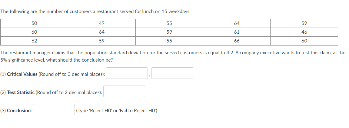 The following are the number of customers a restaurant served for lunch on 15 weekdays:
50
49
55
64
59
60
64
59
61
46
62
59
55
66
60
The restaurant manager claims that the population standard deviation for the served customers is equal to 4.2. A company executive wants to test this claim, at the
5% significance level, what should the conclusion be?
(1) Critical Values (Round off to 3 decimal places):
(2) Test Statistic (Round off to 2 decimal places):
(3) Conclusion:
(Type 'Reject HO' or 'Fail to Reject HO')
