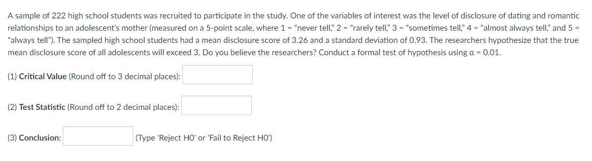 A sample of 222 high school students was recruited to participate in the study. One of the variables of interest was the level of disclosure of dating and romantic
relationships to an adolescent's mother (measured on a 5-point scale, where 1 = "never tell," 2 = "rarely tell," 3 = "sometimes tell," 4 = "almost always tell," and 5 =
"always tell"). The sampled high school students had a mean disclosure score of 3.26 and a standard deviation of 0.93. The researchers hypothesize that the true
mean disclosure score of all adolescents will exceed 3. Do you believe the researchers? Conduct a formal test of hypothesis using a = 0.01.
(1) Critical Value (Round off to 3 decimal places):
(2) Test Statistic (Round off to 2 decimal places):
(3) Conclusion:
(Type 'Reject HO' or 'Fail to Reject HO')
