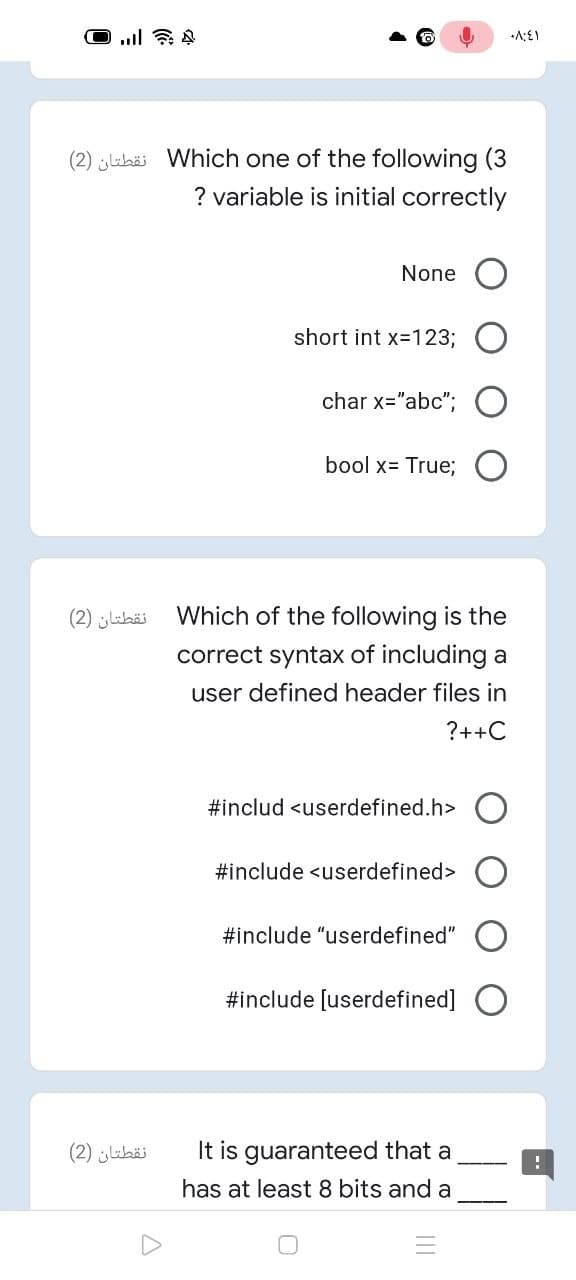 (2) labäi Which one of the following (3
? variable is initial correctly
None
short int x-123;
char x="abc"; O
bool x= True;
نقطتان )2)
Which of the following is the
correct syntax of including a
user defined header files in
?++C
#includ <userdefined.h>
#include <userdefined>
#include "userdefined"
#include [userdefined]
نقطتان )2(
It is guaranteed that a
has at least 8 bits and a
II
