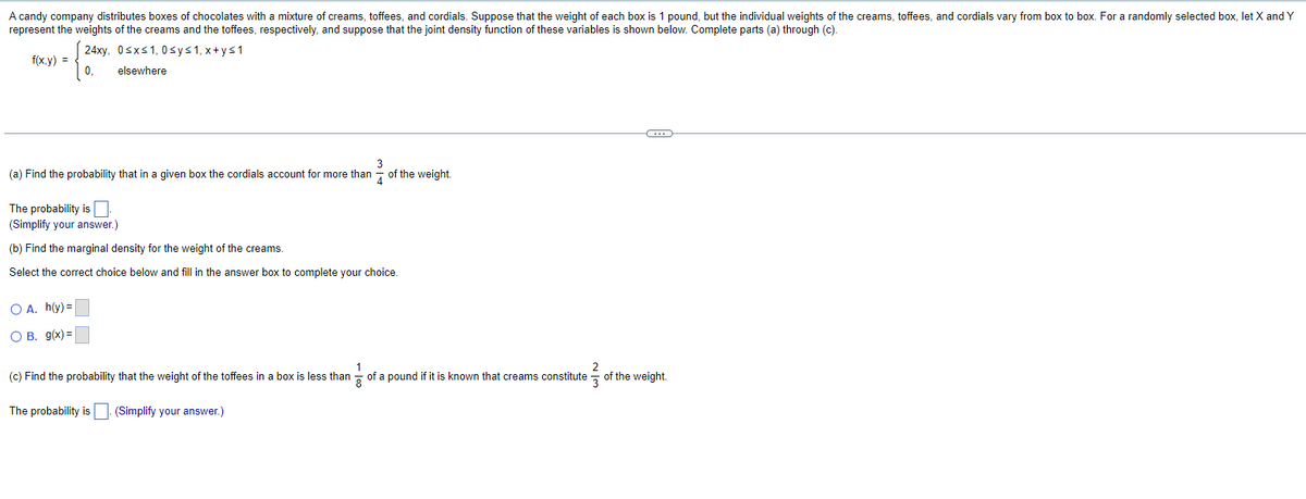 A candy company distributes boxes of chocolates with a mixture of creams, toffees, and cordials. Suppose that the weight of each box is 1 pound, but the individual weights of the creams, toffees, and cordials vary from box to box. For a randomly selected box, let X and Y
represent the weights of the creams and the toffees, respectively, and suppose that the joint density function of these variables is shown below. Complete parts (a) through (c).
24xy, 0 ≤x≤1,0 sy≤1,x+y≤1
f(x,y)
0,
elsewhere
(a) Find the probability that in a given box the cordials account for more than
The probability is
(Simplify your answer.)
(b) Find the marginal density for the weight of the creams.
3
of the weight.
Select the correct choice below and fill in the answer box to complete your choice.
O A. h(y)=
O B. g(x)=
(c) Find the probability that the weight of the toffees in a box is less than 1 ½ of a pound if it is known that creams constitute of the weight.
The probability is
(Simplify your answer.)
