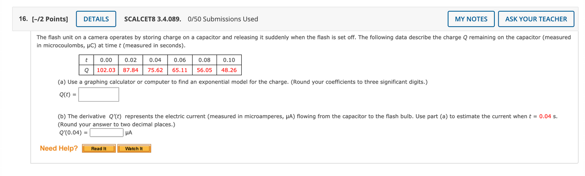 16. [-/2 Points]
DETAILS
SCALCET8 3.4.089. 0/50 Submissions Used
MY NOTES
ASK YOUR TEACHER
The flash unit on a camera operates by storing charge on a capacitor and releasing it suddenly when the flash is set off. The following data describe the charge Q remaining on the capacitor (measured
in microcoulombs, µC) at timet (measured in seconds).
t
0.00
0.02
0.04
0.06
0.08
0.10
102.03
87.84
75.62
65.11
56.05
48.26
(a) Use a graphing calculator or computer to find an exponential model for the charge. (Round your coefficients to three significant digits.)
Q(t) =
(b) The derivative Q'(t) represents the electric current (measured in microamperes, µA) flowing from the capacitor to the flash bulb. Use part (a) to estimate the current when t = 0.04 s.
(Round your answer to two decimal places.)
HA
Q'(0.04) =
Need Help?
Read It
Watch It
