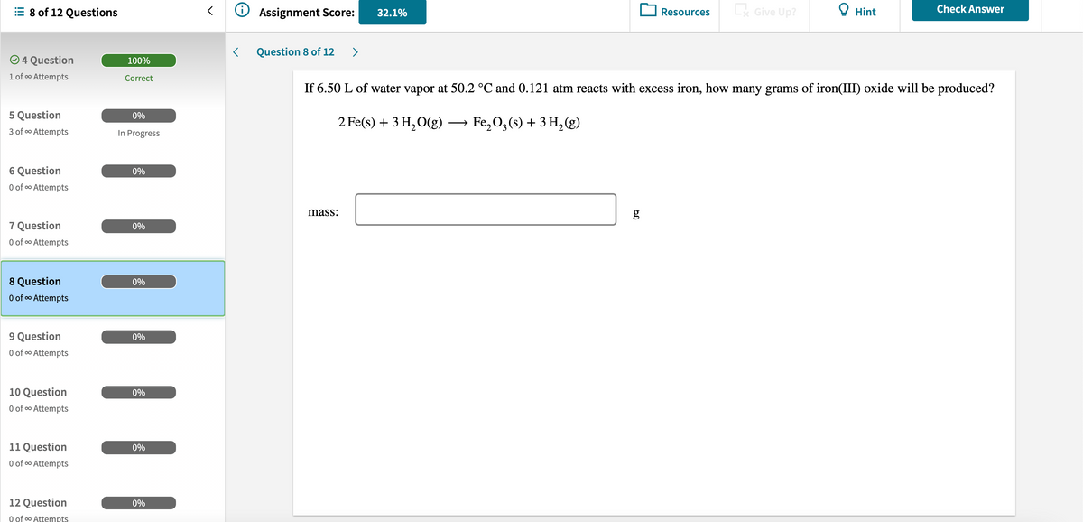 8 of 12 Questions
Assignment Score:
Resources
L Give Up?
O Hint
Check Answer
32.1%
Question 8 of 12
>
O 4 Question
100%
1 of o Attempts
Correct
If 6.50 L of water vapor at 50.2 °C and 0.121 atm reacts with excess iron, how many grams of iron(III) oxide will be produced?
5 Question
0%
2 Fe(s) + 3 H,O(g)
Fe, 0, (s) + 3 H, (g)
—
3 of o Attempts
In Progress
6 Question
0%
O of o Attempts
mass:
g
7 Question
0%
O of o Attempts
8 Question
0%
0 of o Attempts
9 Question
O of o Attempts
0%
10 Question
0%
O of o Attempts
11 Question
0%
0 of o Attempts
12 Question
0%
O of o Attempts
