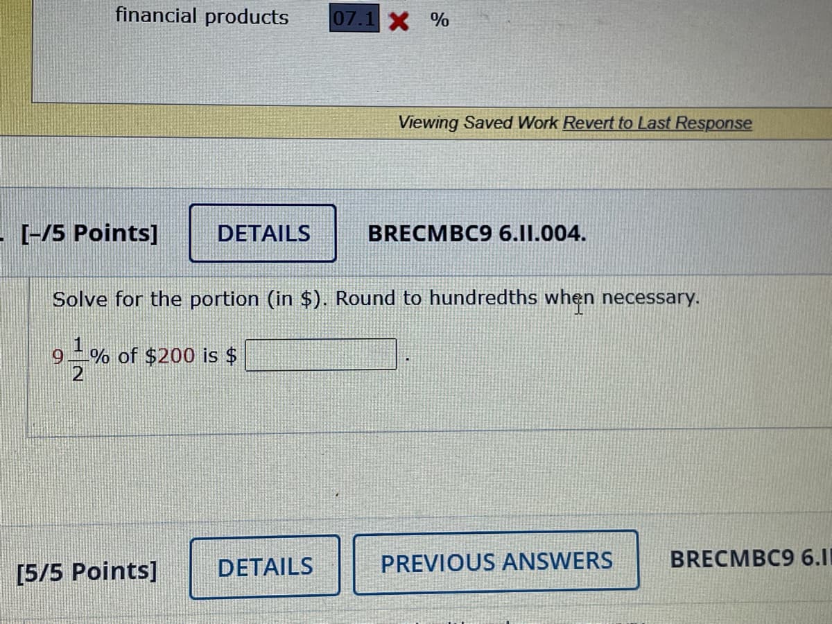 financial products
07.1X %
Viewing Saved Work Revert to Last Response
[-/5 Points]
DETAILS
BRECMBC9 6.I1.004.
Solve for the portion (in $). Round to hundredths when necessary.
6.
-% of $200 is $
DETAILS
PREVIOUS ANSWERS
BRECMBC9 6.11
[5/5 Points]
