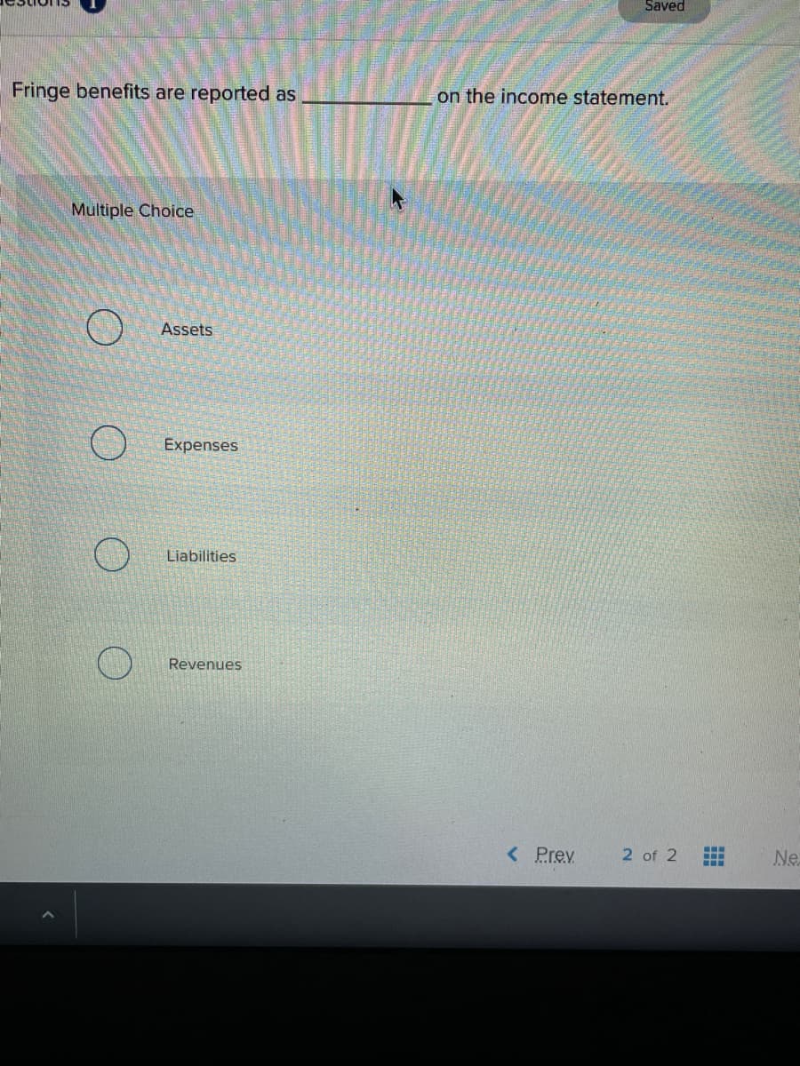 Saved
Fringe benefits are reported as
on the income statement.
Multiple Choice
Assets
Expenses
Liabilities
Revenues
< Prev
2 of 2
Ne

