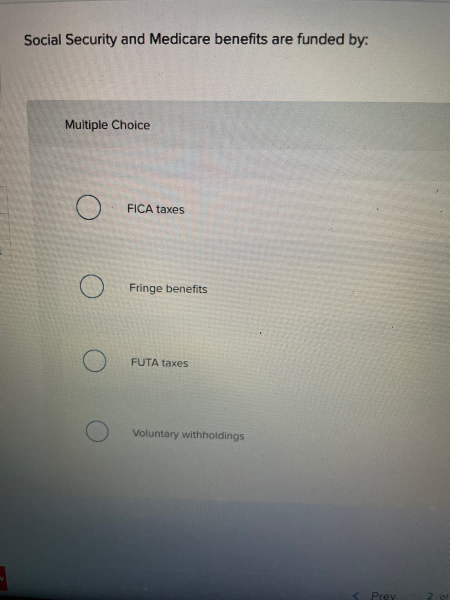 Social Security and Medicare benefits are funded by:
Multiple Choice
FICA taxes
Fringe benefits
FUTA taxes
Voluntary withholdings
Prev
of
