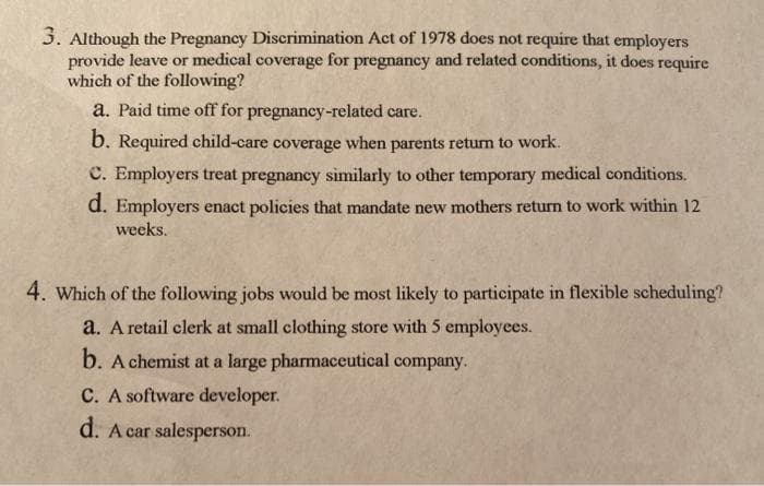 3. Although the Pregnancy Discrimination Act of 1978 does not require that employers
provide leave or medical coverage for pregnancy and related conditions, it does require
which of the following?
a. Paid time off for pregnancy-related care.
b. Required child-care coverage when parents returm to work.
C. Employers treat pregnancy similarly to other temporary medical conditions.
d. Employers enact policies that mandate new mothers return to work within 12
weeks.
4. Which of the following jobs would be most likely to participate in flexible scheduling?
a. A retail clerk at small clothing store with 5 employees.
b. A chemist at a large pharmaceutical company.
C. A software developer.
d. A car salesperson.
