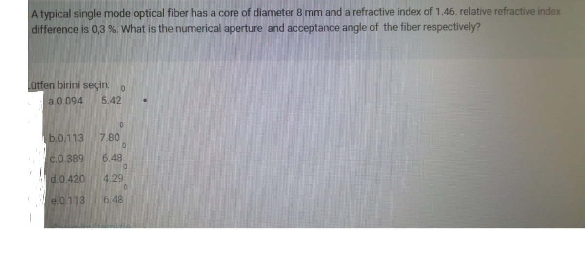 A typical single mode optical fiber has a core of diameter 8 mm and a refractive index of 1.46. relative refractive index
difference is 0,3 %. What is the numerical aperture and acceptance angle of the fiber respectively?
Lütfen birini seçin: o
a.0.094
5.42
b.0.113
7.80
c.0.389
6.48
d.0.420
4.29
e.0.113
6.48
