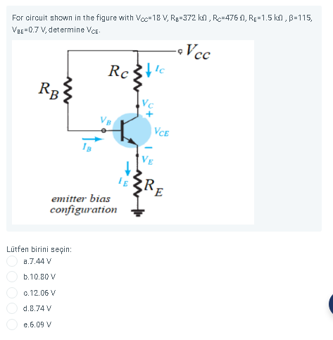 For circuit shown in the figure with Voc=18 V, Rg=372 ko , Rc=476 0, RE=1.5 ko , B=115,
VeE=0.7 V, determine Ver.
-Vc
R1
VCE
VE
emitter bias
configuration
Lütfen birini seçin:
a.7.44 V
b.10.80 V
c.12.06 V
d.8.74 V
e.6.09 V
