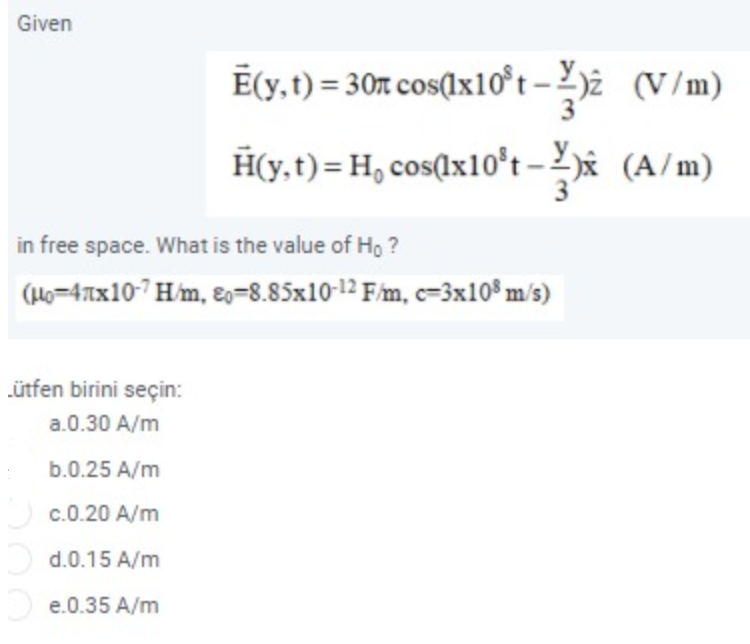 Given
Ē(y,t) = 30m cos(1x10t – 2)ż (V/m)
3
H(y,t)= H, cos(lx10°t –x (A/m)
in free space. What is the value of Ho ?
(H6=47xx10-7H/m, 2=8.85x10-1² F/m, c=3x10³ m/s)
ütfen birini seçin:
a.0.30 A/m
b.0.25 A/m
c.0.20 A/m
d.0.15 A/m
e.0.35 A/m
