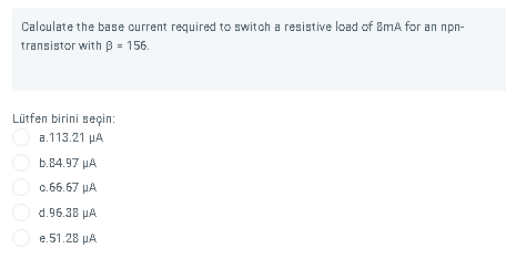 Calculate the base current required to switch a resistive load of 8mA for an npn-
transistor with B = 156.
Lütfen birini seçin:
a.113.21 pA
b.84.97 µA
c.66.67 µA
d.96.38 pA
e.51.28 µA
