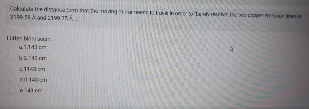 Calculate the distance (cm) that the moving mirror needs to travel in order to "barely resolve" the two copper emission lines at
2199.58 Å and 2199.75 .
Lütfen birini seçin:
a.1.143 cm
b.2.143 cm
c.1143 cm
d.0.143 cm
e.143 cm
