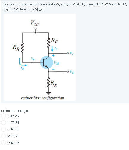 For circuit shown in the figure with Voc=9 V, Rg=354 kn, Rc=409 0, RE=2.6 kn, B=117,
VeE=0.7 V, determine S(lo).
Vcc
Rc
RB
Vc
|VCE
oVE
emitter bias configuration
Lütfen birini seçin:
a.63.38
b.71.86
c.61.96
d.37.75
e.56.97
