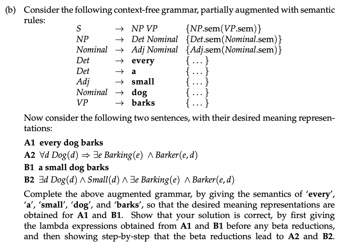 (b) Consider the following context-free grammar, partially augmented with semantic
rules:
{NP.sem(VP.sem)}
+ Det Nominal {Det.sem(Nominal.sem)}
Nominal → Adj Nominal {Adj.sem(Nominal.sem)}
{..}
{ ...}
{ ...}
S
→ NP VP
NP
Det
+ every
Det
a
→ small
Nominal → dog
→ barks
Adj
VP
{...}
Now consider the following two sentences, with their desired meaning represen-
tations:
A1 every dog barks
A2 Vd Dog (d) =→ Je Barking (e) A Barker(e, d)
B1 a small dog barks
B2 3d Dog(d) A Small(d) ^ Je Barking(e) A Barker(e, d)
Complete the above augmented grammar, by giving the semantics of 'every',
'a', 'small', 'dog', and barks', so that the desired meaning representations are
obtained for A1 and B1. Show that your solution is correct, by first giving
the lambda expressions obtained from A1 and B1 before any beta reductions,
and then showing step-by-step that the beta reductions lead to A2 and B2.
