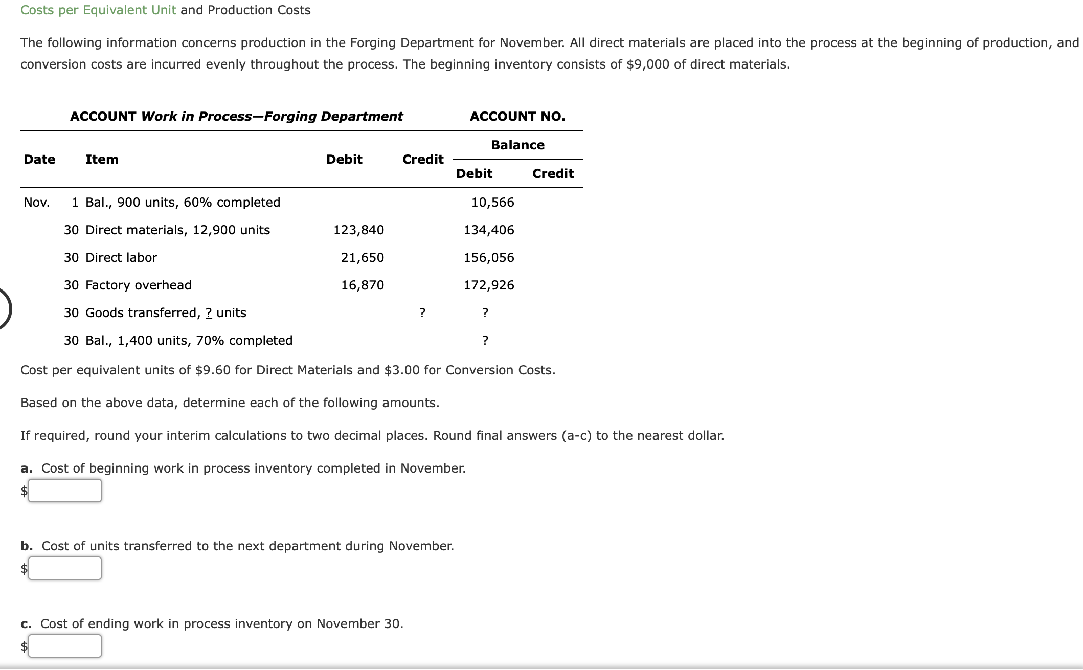 The following information concerns production in the Forging Department for November. All direct materials are placed into the process at the beginning of production, and
conversion costs are incurred evenly throughout the process. The beginning inventory consists of $9,000 of direct materials.
ACCOUNT Work in Process-Forging Department
ACCOUNT NO.
Balance
Date
Item
Debit
Credit
Debit
Credit
Nov.
1 Bal., 900 units, 60% completed
10,566
30 Direct materials, 12,900 units
123,840
134,406
30 Direct labor
21,650
156,056
30 Factory overhead
16,870
172,926
30 Goods transferred, ? units
?
?
30 Bal., 1,400 units, 70% completed
Cost per equivalent units of $9.60 for Direct Materials and $3.00 for Conversion Costs.
Based on the above data, determine each of the following amounts.
If required, round your interim calculations to two decimal places. Round final answers (a-c) to the nearest dollar.
a. Cost of beginning work in process inventory completed in November.
b. Cost of units transferred to the next department during November.
c. Cost of ending work in process inventory on November 30.
