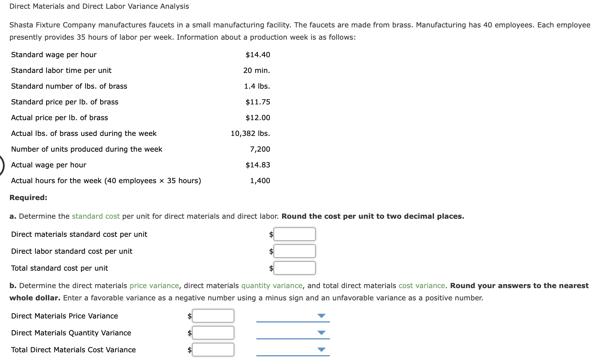 Shasta Fixture Company manufactures faucets in a small manufacturing facility. The faucets are made from brass. Manufacturing has 40 employees. Each employee
presently provides 35 hours of labor per week. Information about a production week is as follows:
Standard wage per hour
$14.40
Standard labor time per unit
20 min.
Standard number of Ibs. of brass
1.4 Ibs.
Standard price per Ib. of brass
$11.75
Actual price per Ib. of brass
$12.00
Actual Ibs. of brass used during the week
10,382 Ibs.
Number of units produced during the week
7,200
Actual wage per hour
$14.83
Actual hours for the week (40 employees × 35 hours)
1,400
Required:
a. Determine the standard cost per unit for direct materials and direct labor. Round the cost per unit to two decimal places.
Direct materials standard cost per unit
2$
Direct labor standard cost per unit
Total standard cost per unit
b. Determine the direct materials price variance, direct materials quantity variance, and total direct materials cost variance. Round your answers to the nearest
whole dollar. Enter a favorable variance as a negative number using a minus sign and an unfavorable variance as a positive number.
Direct Materials Price Variance
2$
Direct Materials Quantity Variance
$
Total Direct Materials Cost Variance
$
