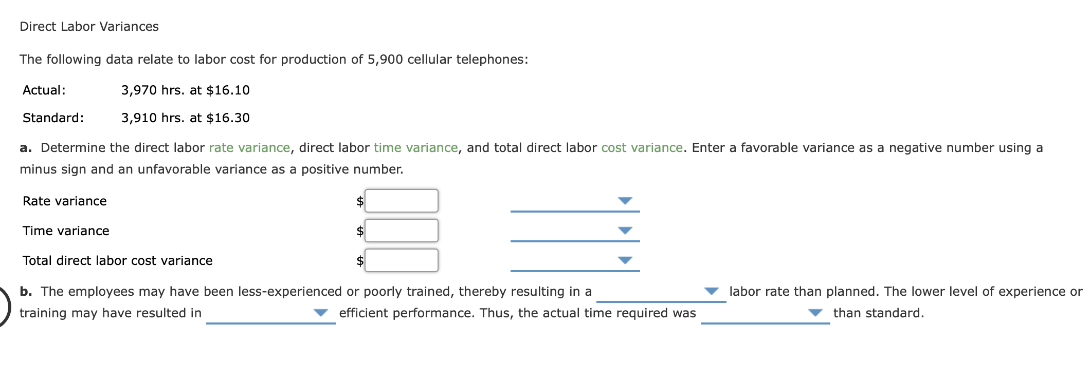 The following data relate to labor cost for production of 5,900 cellular telephones:
Actual:
3,970 hrs. at $16.10
Standard:
3,910 hrs. at $16.30
a. Determine the direct labor rate variance, direct labor time variance, and total direct labor cost variance. Enter a favorable variance as a negative number using a
minus sign and an unfavorable variance as a positive number.
Rate variance
Time variance
2$
Total direct labor cost variance
b. The employees may have been less-experienced or poorly trained, thereby resulting in a
labor rate than planned. The lower level of experience or
training may have resulted in
efficient performance. Thus, the actual time required was
than standard.
