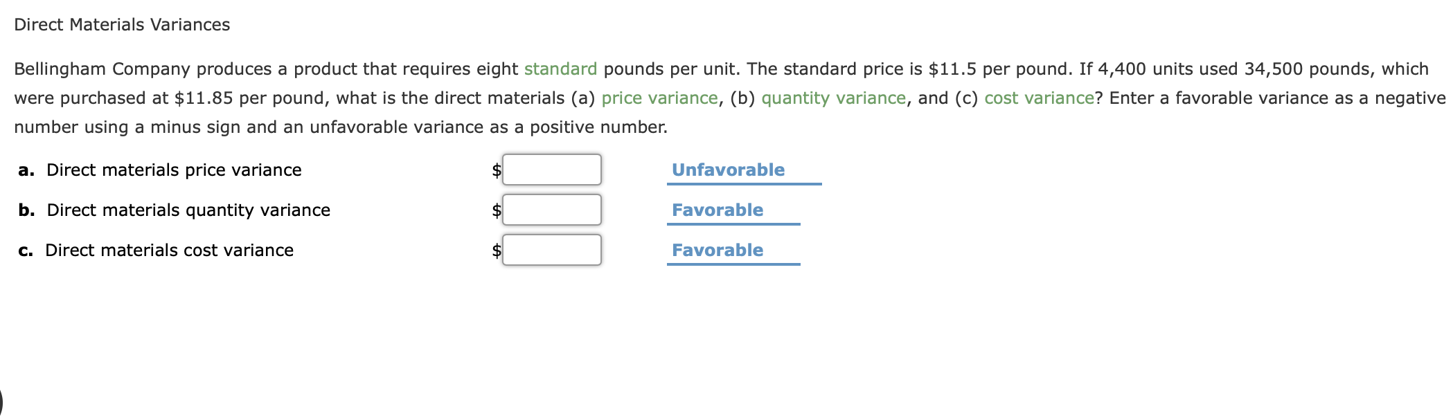 Direct Materials Variances
Bellingham Company produces a product that requires eight standard pounds per unit. The standard price is $11.5 per pound. If 4,400 units used 34,500 pounds, which
were purchased at $11.85 per pound, what is the direct materials (a) price variance, (b) quantity variance, and (c) cost variance? Enter a favorable variance as a negative
number using a minus sign and an unfavorable variance as a positive number.
a. Direct materials price variance
Unfavorable
b. Direct materials quantity variance
Favorable
c. Direct materials cost variance
Favorable
